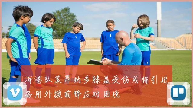 海港队莱昂纳多膝盖受伤或将引进备用外援前锋应对困境