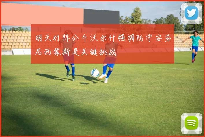 明天对阵公牛沃尔什强调防守安芬尼西蒙斯是关键挑战