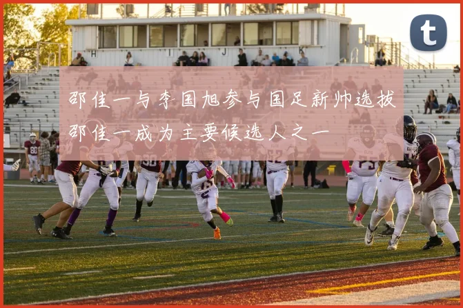 邵佳一与李国旭参与国足新帅选拔邵佳一成为主要候选人之一