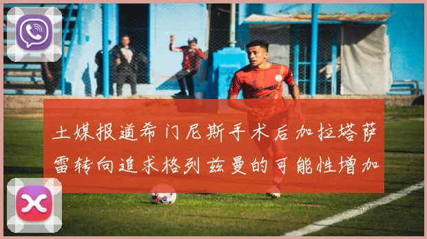 土媒报道希门尼斯手术后加拉塔萨雷转向追求格列兹曼的可能性增加