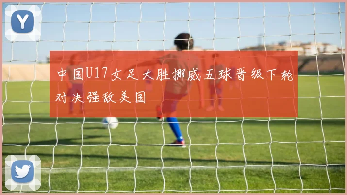 中国U17女足大胜挪威五球晋级下轮对决强敌美国