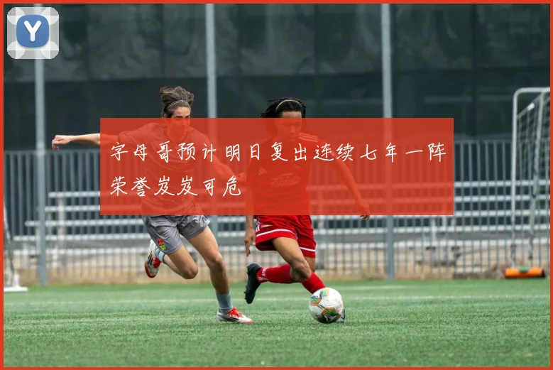 字母哥预计明日复出连续七年一阵荣誉岌岌可危