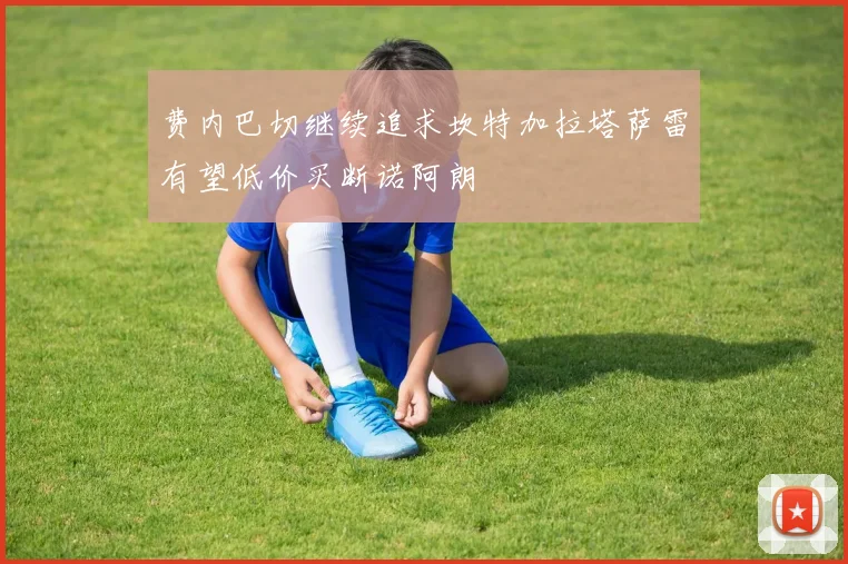 费内巴切继续追求坎特加拉塔萨雷有望低价买断诺阿朗