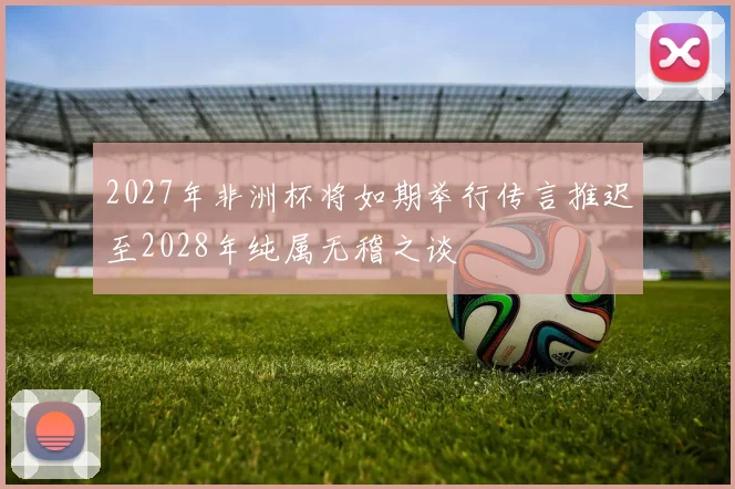2027年非洲杯将如期举行传言推迟至2028年纯属无稽之谈