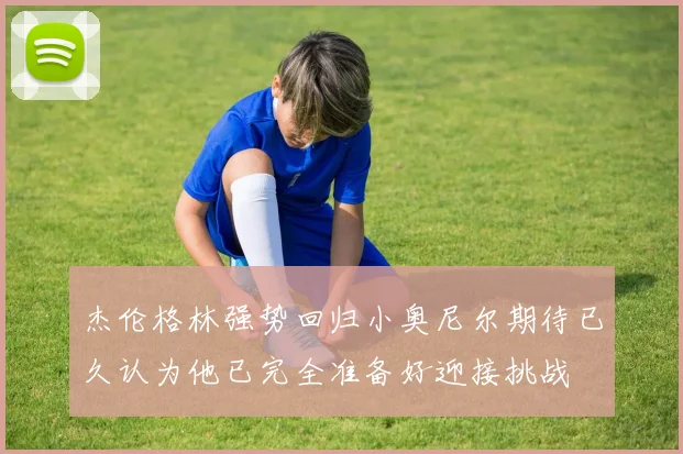 杰伦格林强势回归小奥尼尔期待已久认为他已完全准备好迎接挑战
