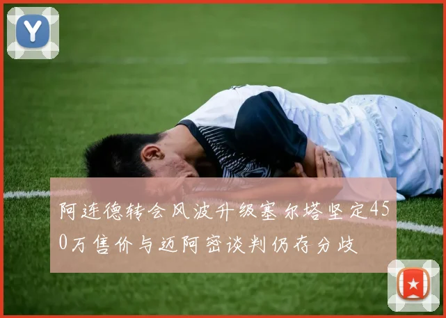 阿连德转会风波升级塞尔塔坚定450万售价与迈阿密谈判仍存分歧