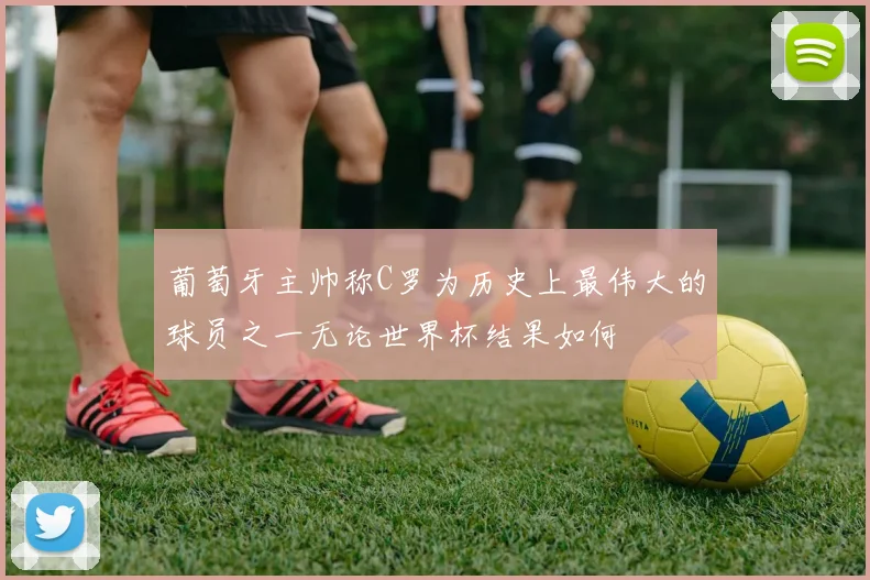 葡萄牙主帅称C罗为历史上最伟大的球员之一无论世界杯结果如何