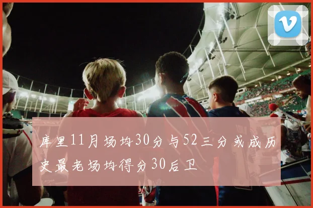 库里11月场均30分与52三分或成历史最老场均得分30后卫