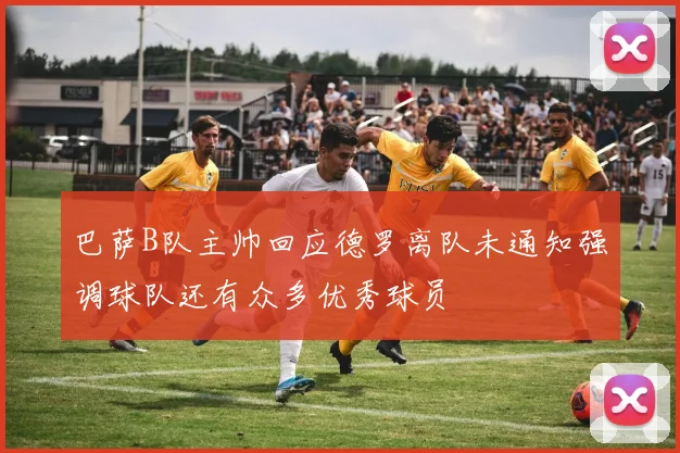 巴萨B队主帅回应德罗离队未通知强调球队还有众多优秀球员