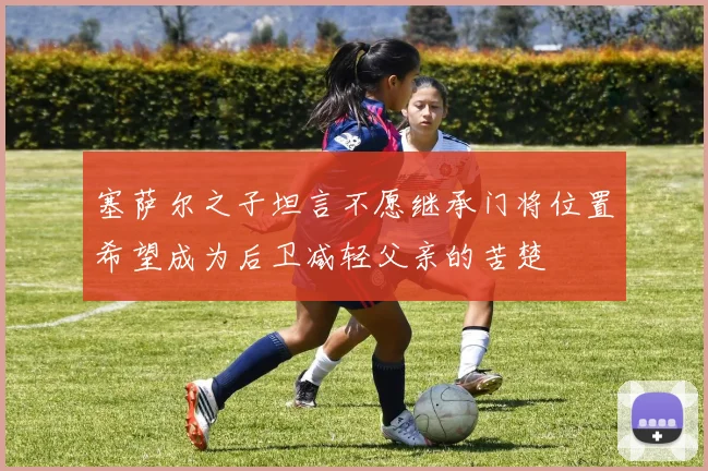 塞萨尔之子坦言不愿继承门将位置希望成为后卫减轻父亲的苦楚