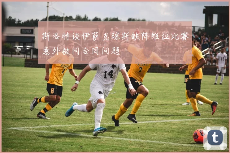 斯洛特谈伊萨克琼斯缺阵维拉比赛意外被问合同问题