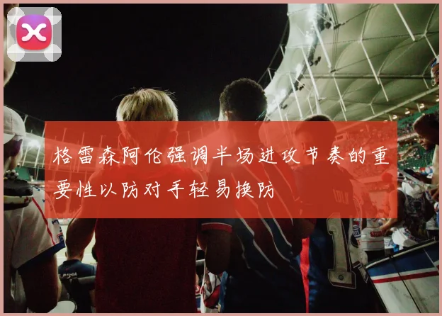格雷森阿伦强调半场进攻节奏的重要性以防对手轻易换防