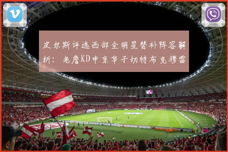 皮尔斯评选西部全明星替补阵容解析：老詹KD申京华子切特布克穆雷的实力对比
