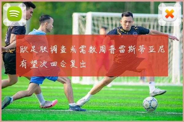 欧足联调查或需数周普雷斯蒂亚尼有望次回合复出