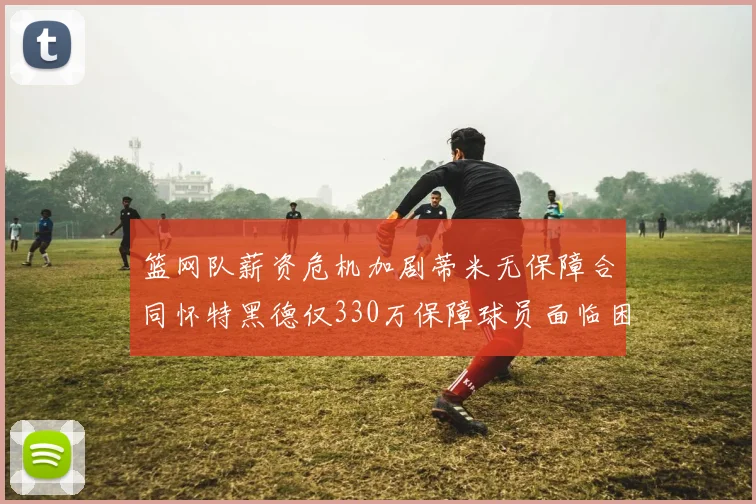 篮网队薪资危机加剧蒂米无保障合同怀特黑德仅330万保障球员面临困境