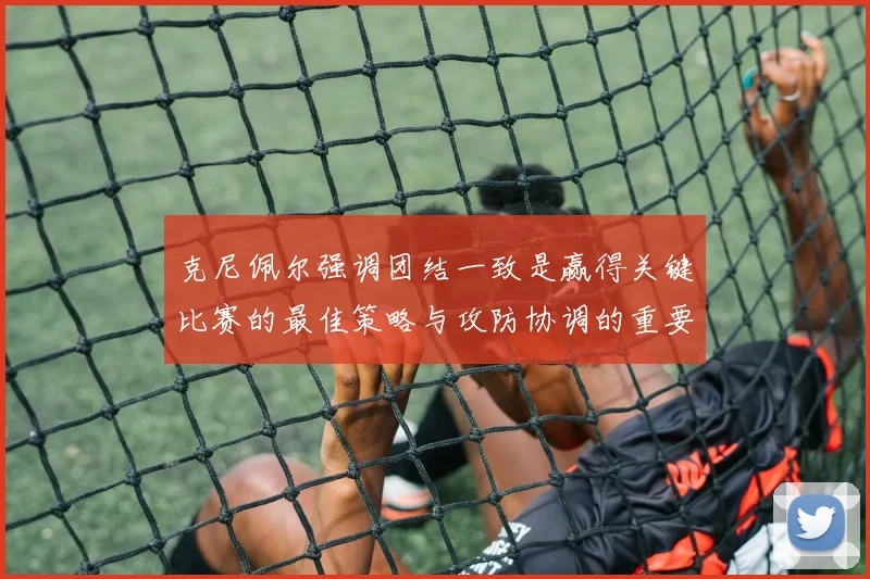 克尼佩尔强调团结一致是赢得关键比赛的最佳策略与攻防协调的重要性