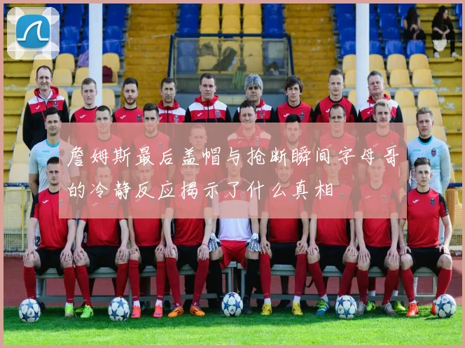 詹姆斯最后盖帽与抢断瞬间字母哥的冷静反应揭示了什么真相
