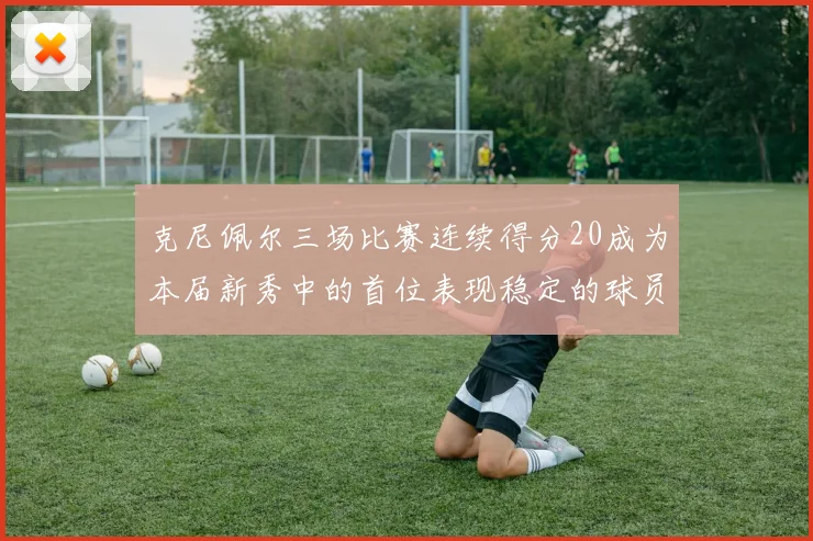 克尼佩尔三场比赛连续得分20成为本届新秀中的首位表现稳定的球员